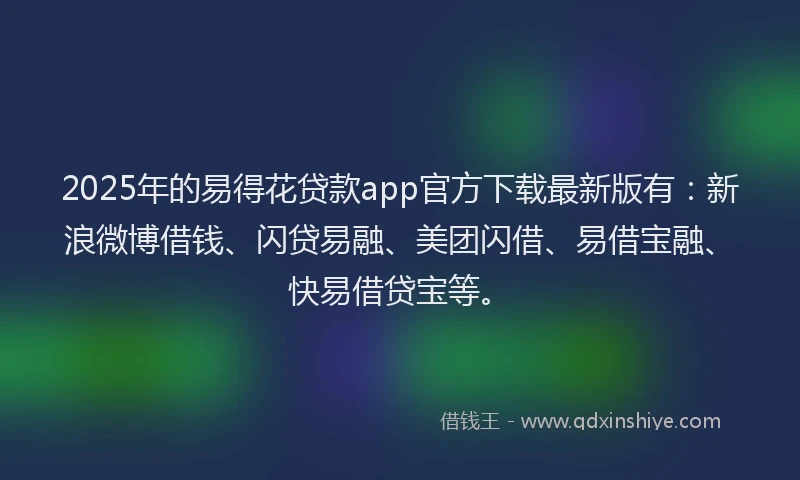 2025年的易得花贷款app官方下载最新版有：新浪微博借钱、闪贷易融、美团闪借、易借宝融、快易借贷宝等。