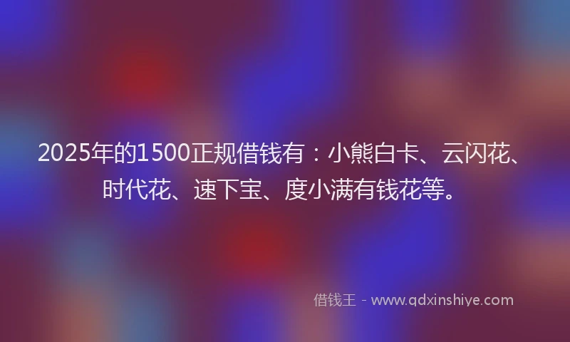 2025年的1500正规借钱有：小熊白卡、云闪花、时代花、速下宝、度小满有钱花等。