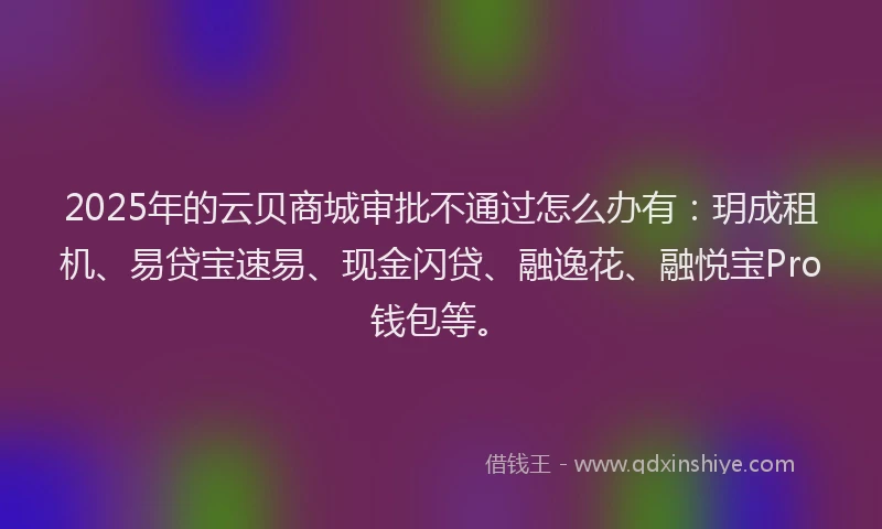 2025年的云贝商城审批不通过怎么办有：玥成租机、易贷宝速易、现金闪贷、融逸花、融悦宝Pro钱包等。