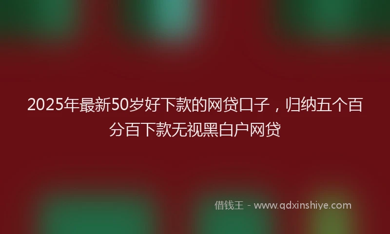 2025年最新50岁好下款的网贷口子，归纳五个百分百下款无视黑白户网贷