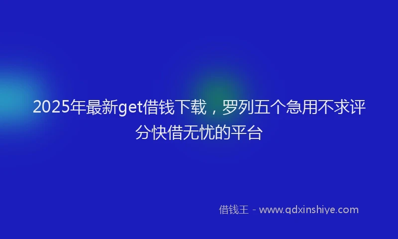 2025年最新get借钱下载，罗列五个急用不求评分快借无忧的平台