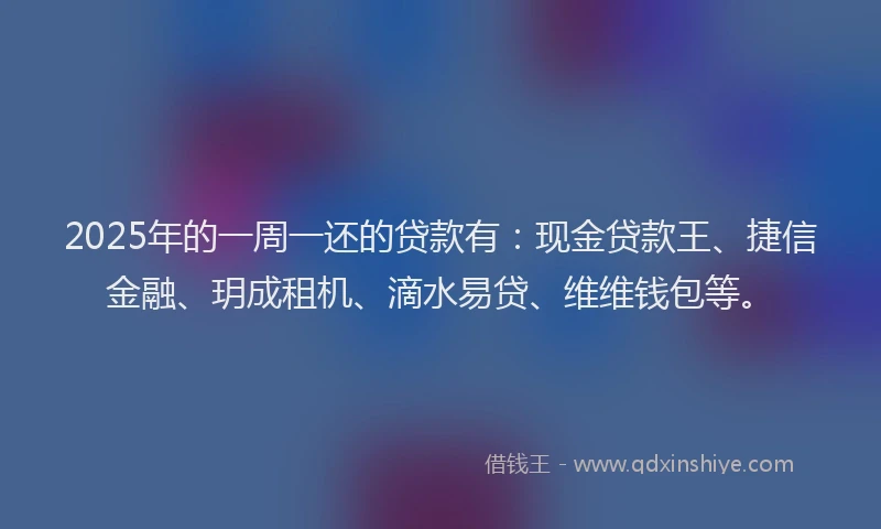 2025年的一周一还的贷款有：现金贷款王、捷信金融、玥成租机、滴水易贷、维维钱包等。