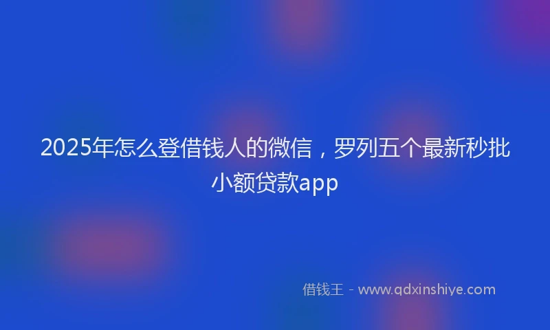2025年怎么登借钱人的微信，罗列五个最新秒批小额贷款app