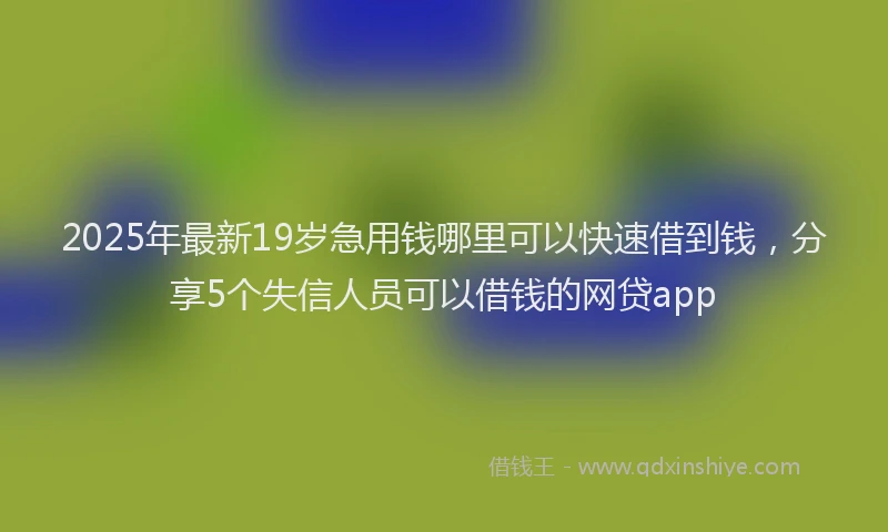 2025年最新19岁急用钱哪里可以快速借到钱，分享5个失信人员可以借钱的网贷app