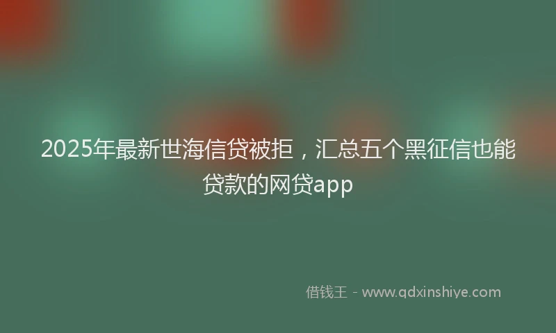 2025年最新世海信贷被拒，汇总五个黑征信也能贷款的网贷app