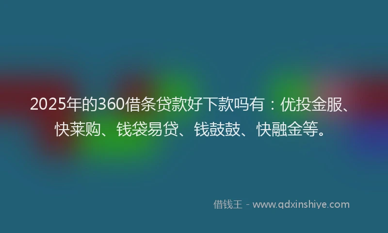 2025年的360借条贷款好下款吗有：优投金服、快莱购、钱袋易贷、钱鼓鼓、快融金等。