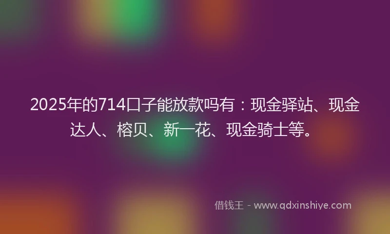 2025年的714口子能放款吗有：现金驿站、现金达人、榕贝、新一花、现金骑士等。