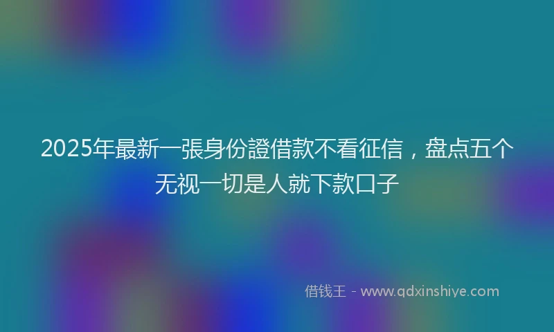 2025年最新一張身份證借款不看征信，盘点五个无视一切是人就下款口子