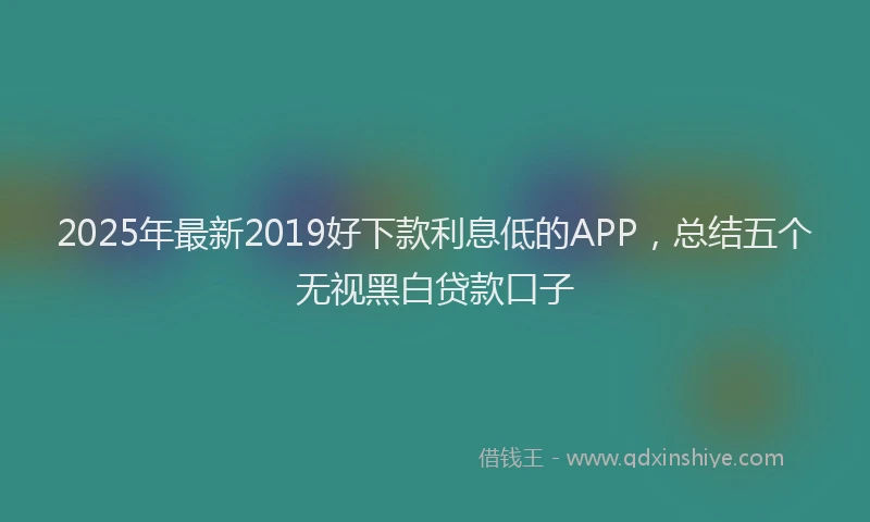 2025年最新2019好下款利息低的APP，总结五个无视黑白贷款口子