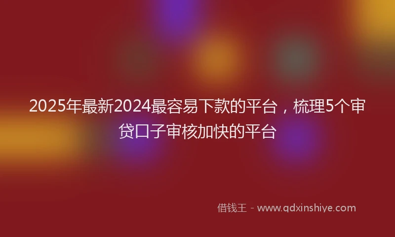 2025年最新2024最容易下款的平台，梳理5个审贷口子审核加快的平台