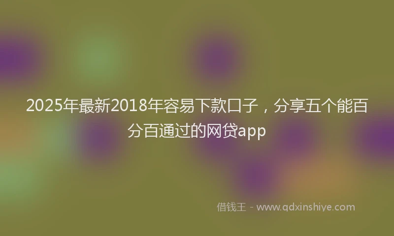 2025年最新2018年容易下款口子，分享五个能百分百通过的网贷app
