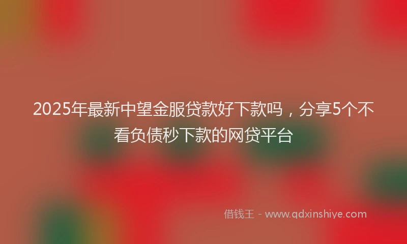 2025年最新中望金服贷款好下款吗，分享5个不看负债秒下款的网贷平台