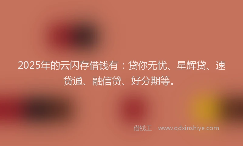 2025年的云闪存借钱有：贷你无忧、星辉贷、速贷通、融信贷、好分期等。