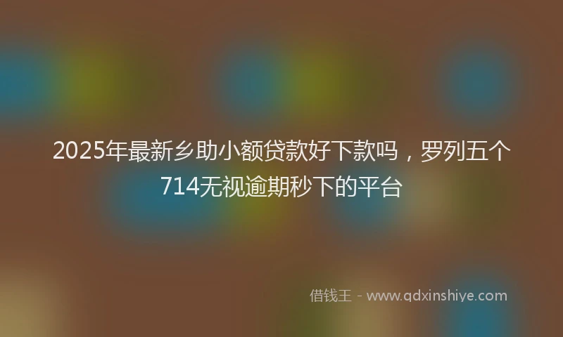2025年最新乡助小额贷款好下款吗，罗列五个714无视逾期秒下的平台