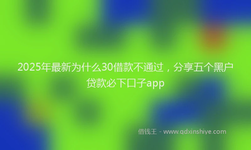2025年最新为什么30借款不通过，分享五个黑户贷款必下口子app