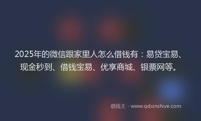 2025年的微信跟家里人怎么借钱有：易贷宝易、现金秒到、借钱宝易、优享商城、银票网等。