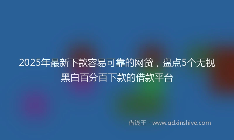 2025年最新下款容易可靠的网贷，盘点5个无视黑白百分百下款的借款平台