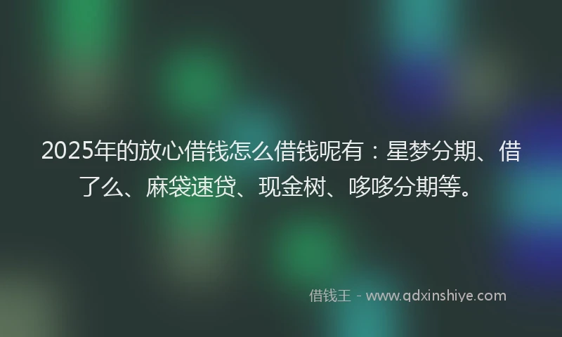 2025年的放心借钱怎么借钱呢有：星梦分期、借了么、麻袋速贷、现金树、哆哆分期等。