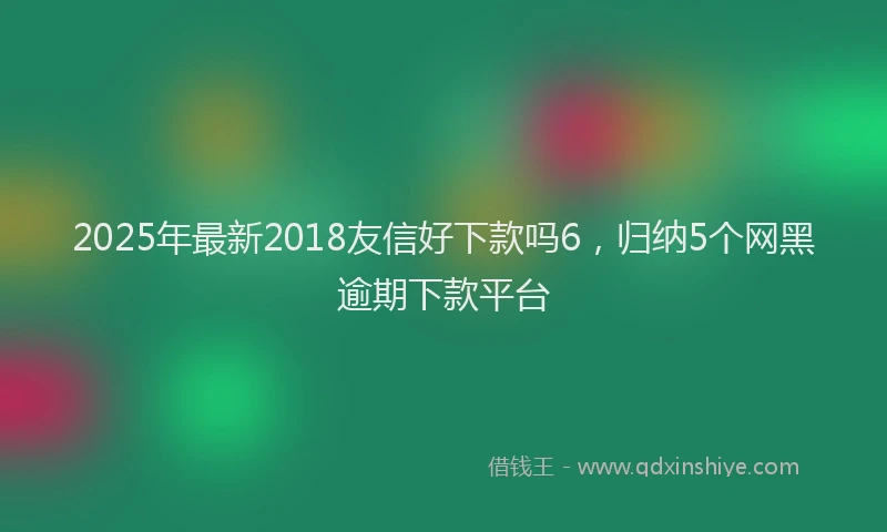 2025年最新2018友信好下款吗6，归纳5个网黑逾期下款平台