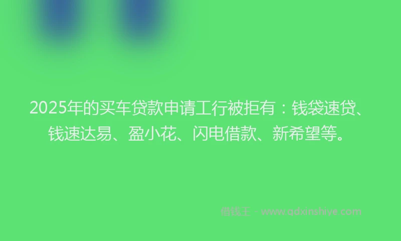 2025年的买车贷款申请工行被拒有：钱袋速贷、钱速达易、盈小花、闪电借款、新希望等。