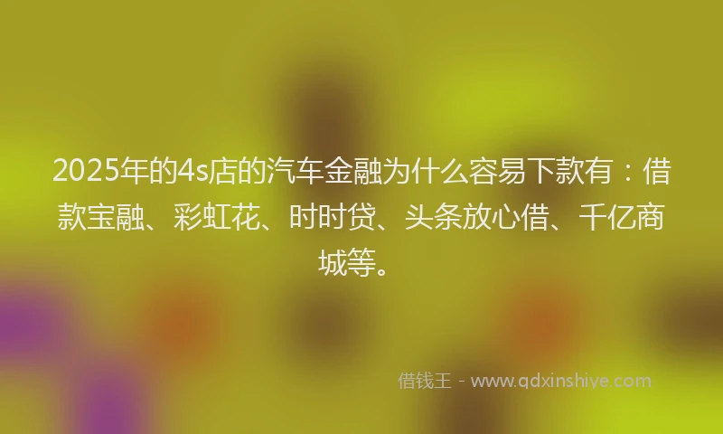 2025年的4s店的汽车金融为什么容易下款有：借款宝融、彩虹花、时时贷、头条放心借、千亿商城等。