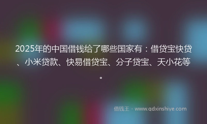 2025年的中国借钱给了哪些国家有：借贷宝快贷、小米贷款、快易借贷宝、分子贷宝、天小花等。