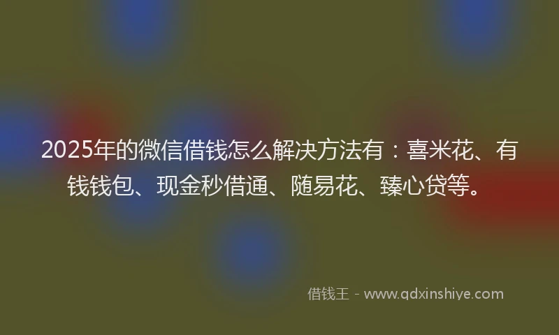 2025年的微信借钱怎么解决方法有：喜米花、有钱钱包、现金秒借通、随易花、臻心贷等。