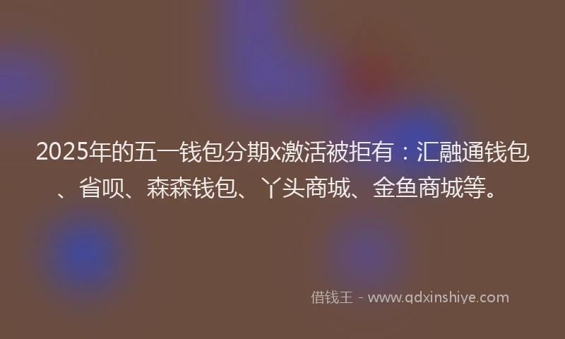 2025年的五一钱包分期x激活被拒有：汇融通钱包、省呗、森森钱包、丫头商城、金鱼商城等。