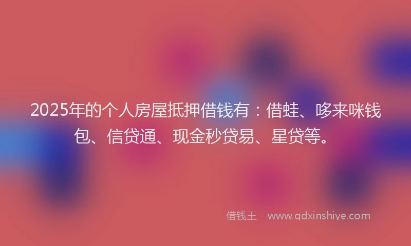 2025年的个人房屋抵押借钱有：借蛙、哆来咪钱包、信贷通、现金秒贷易、星贷等。