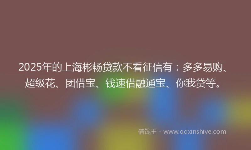 2025年的上海彬畅贷款不看征信有：多多易购、超级花、团借宝、钱速借融通宝、你我贷等。
