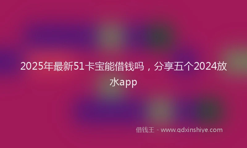2025年最新51卡宝能借钱吗，分享五个2024放水app