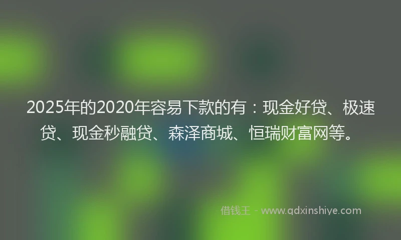 2025年的2020年容易下款的有：现金好贷、极速贷、现金秒融贷、森泽商城、恒瑞财富网等。
