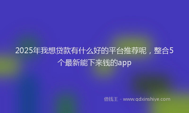 2025年我想贷款有什么好的平台推荐呢，整合5个最新能下来钱的app