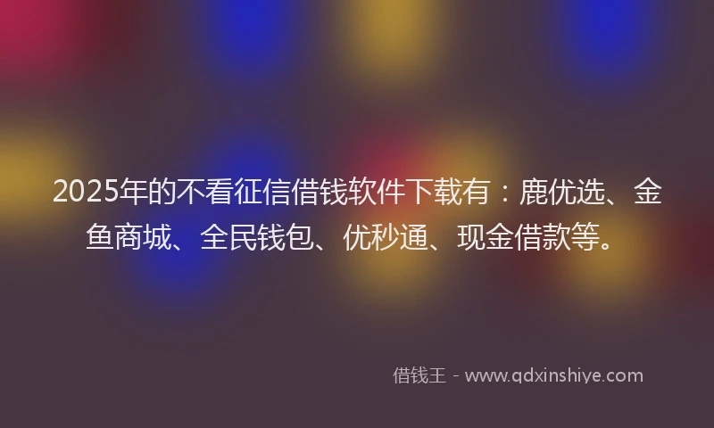2025年的不看征信借钱软件下载有：鹿优选、金鱼商城、全民钱包、优秒通、现金借款等。