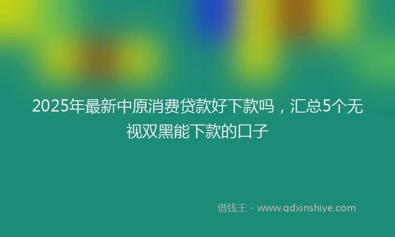 2025年最新中原消费贷款好下款吗，汇总5个无视双黑能下款的口子