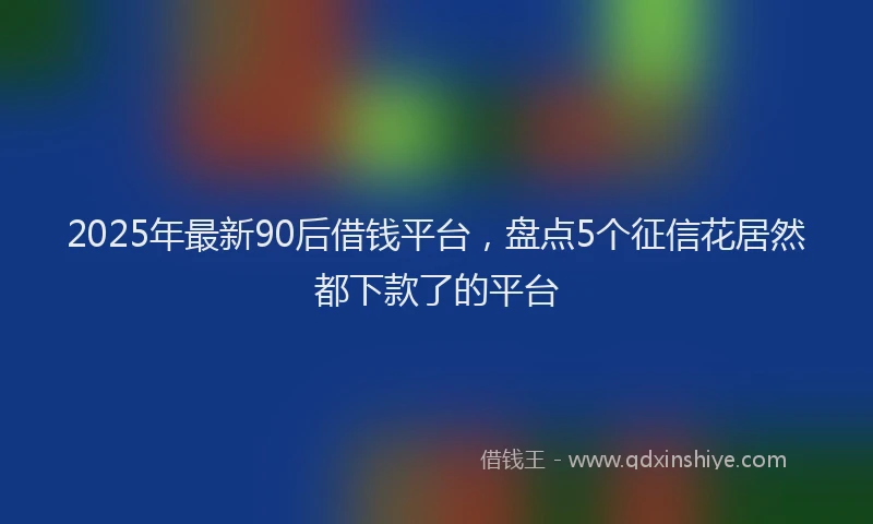 2025年最新90后借钱平台，盘点5个征信花居然都下款了的平台