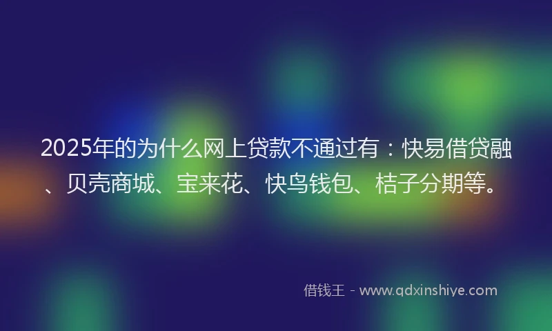 2025年的为什么网上贷款不通过有：快易借贷融、贝壳商城、宝来花、快鸟钱包、桔子分期等。