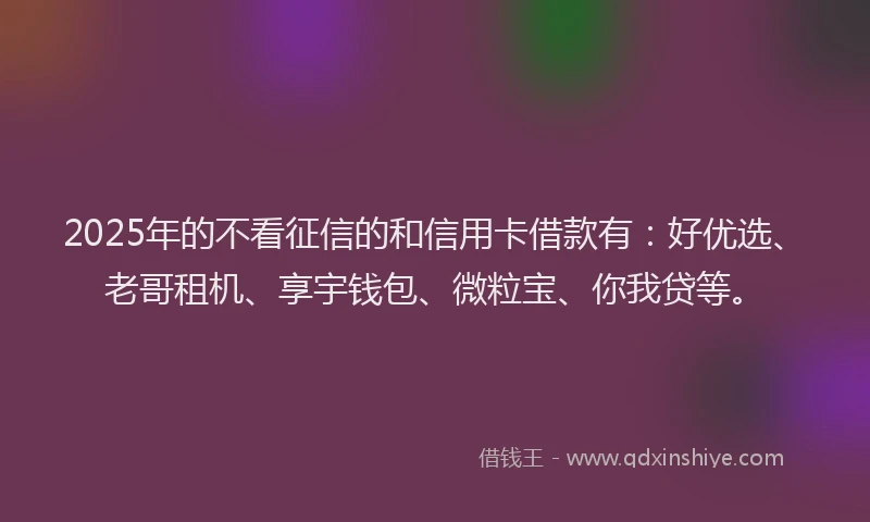 2025年的不看征信的和信用卡借款有：好优选、老哥租机、享宇钱包、微粒宝、你我贷等。