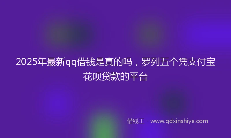 2025年最新qq借钱是真的吗，罗列五个凭支付宝花呗贷款的平台