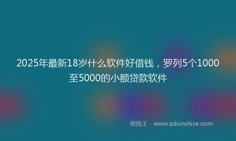 2025年最新18岁什么软件好借钱，罗列5个1000至5000的小额贷款软件