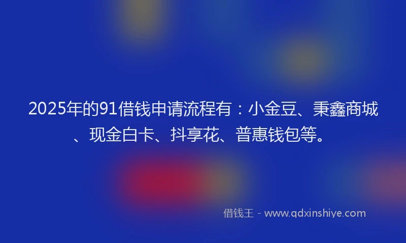 2025年的91借钱申请流程有：小金豆、秉鑫商城、现金白卡、抖享花、普惠钱包等。