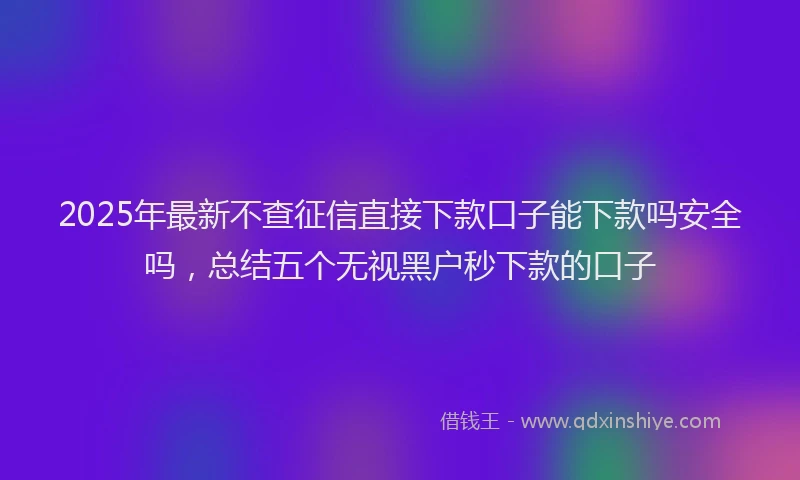 2025年最新不查征信直接下款口子能下款吗安全吗，总结五个无视黑户秒下款的口子