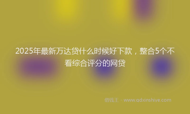 2025年最新万达贷什么时候好下款，整合5个不看综合评分的网贷