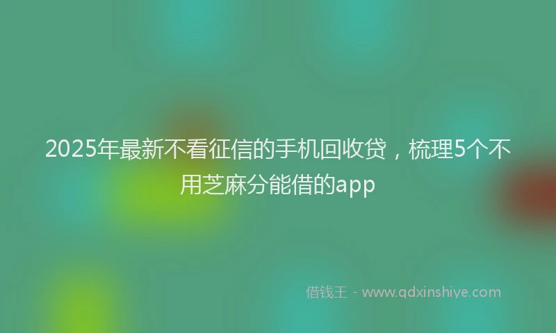 2025年最新不看征信的手机回收贷，梳理5个不用芝麻分能借的app