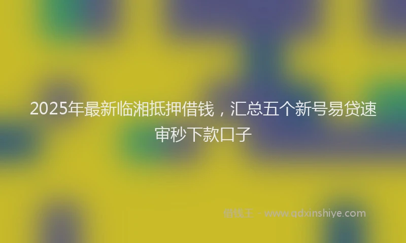 2025年最新临湘抵押借钱，汇总五个新号易贷速审秒下款口子