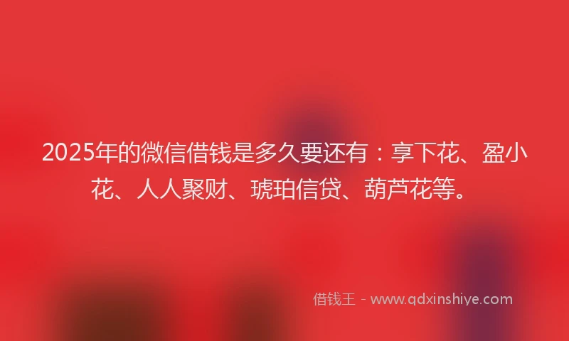 2025年的微信借钱是多久要还有：享下花、盈小花、人人聚财、琥珀信贷、葫芦花等。