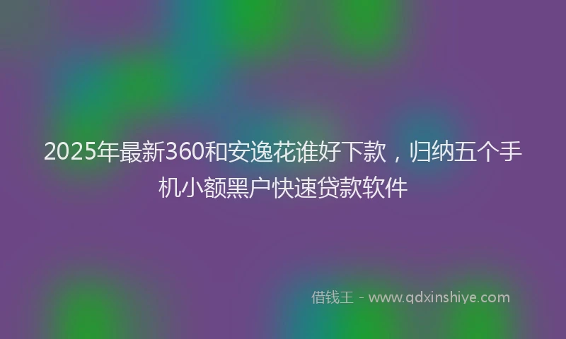 2025年最新360和安逸花谁好下款，归纳五个手机小额黑户快速贷款软件