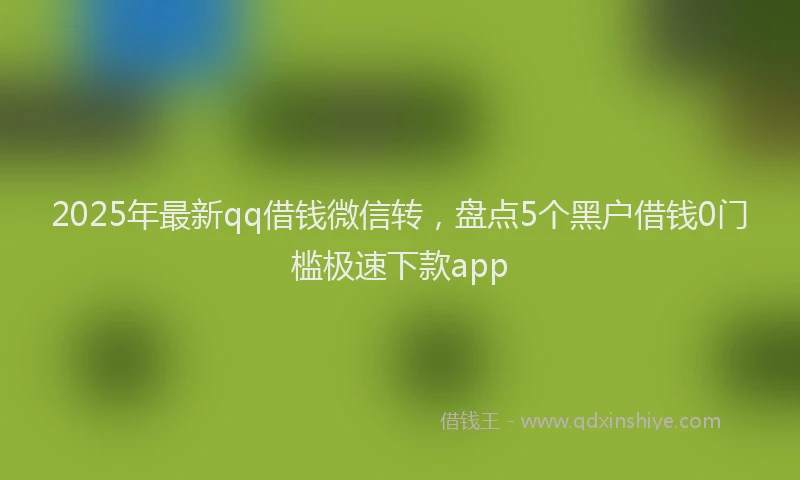 2025年最新qq借钱微信转，盘点5个黑户借钱0门槛极速下款app