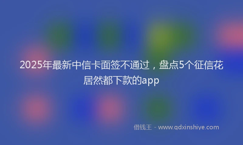 2025年最新中信卡面签不通过，盘点5个征信花居然都下款的app