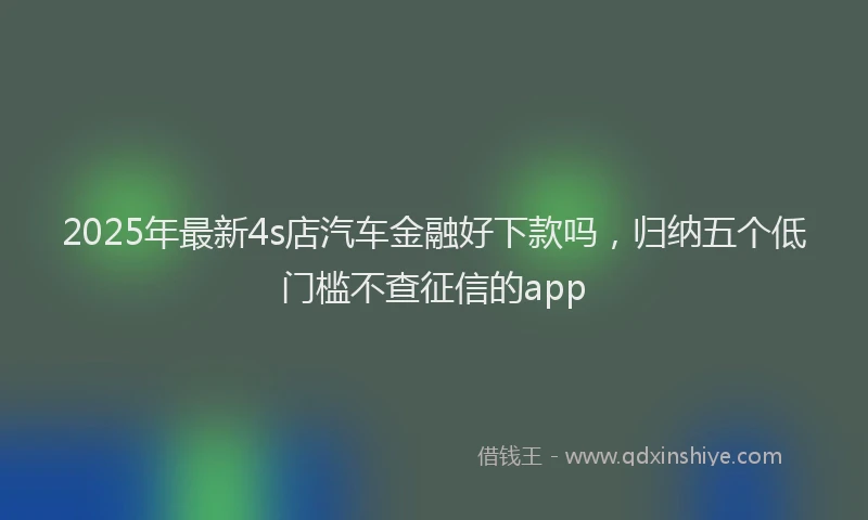 2025年最新4s店汽车金融好下款吗，归纳五个低门槛不查征信的app